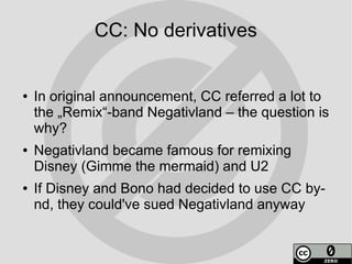 CC: No derivatives


●   In original announcement, CC referred a lot to
    the „Remix“-band Negativland – the question is
    why?
●   Negativland became famous for remixing
    Disney (Gimme the mermaid) and U2
●   If Disney and Bono had decided to use CC by-
    nd, they could've sued Negativland anyway
 
