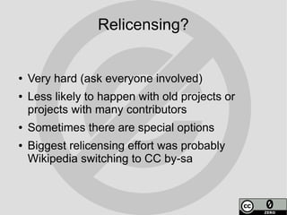 Relicensing?


●   Very hard (ask everyone involved)
●   Less likely to happen with old projects or
    projects with many contributors
●   Sometimes there are special options
●   Biggest relicensing effort was probably
    Wikipedia switching to CC by-sa
 
