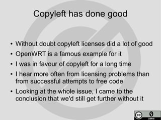 Copyleft has done good


●   Without doubt copyleft licenses did a lot of good
●   OpenWRT is a famous example for it
●   I was in favour of copyleft for a long time
●   I hear more often from licensing problems than
    from successful attempts to free code
●   Looking at the whole issue, I came to the
    conclusion that we'd still get further without it
 
