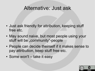 Alternative: Just ask


●   Just ask friendly for attribution, keeping stuff
    free etc.
●   May sound naive, but most people using your
    stuff will be „community“-people
●   People can decide theirself if it makes sense to
    pay attribution, keep stuff free etc.
●   Some won't – take it easy
 