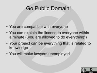 Go Public Domain!


●   You are compatible with everyone
●   You can explain the license to everyone within
    a minute („you are allowed to do everything“)
●   Your project can be everything that is related to
    knowledge
●   You will make lawyers unemployed
 