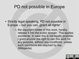 PD not possible in Europe


●   Strictly legal speaking, PD not possible in
    Europe – but you can „grant all rights“.
        –   I, the copyright holder of this work, hereby
               release it into the public domain. This applies
               worldwide. In case this is not legally possible:
               I grant anyone the right to use this work for
               any purpose, without any conditions, unless
               such conditions are required by law.
               (Wikipedia)
 