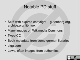 Notable PD stuff


●   Stuff with expired copyright – gutenberg.org,
    archive.org, librivox
●   Many images on Wikimedia Commons
●   TweetCC
●   Book metadata from some german libraries
●   digg.com
●   Laws, often images from authorities
 