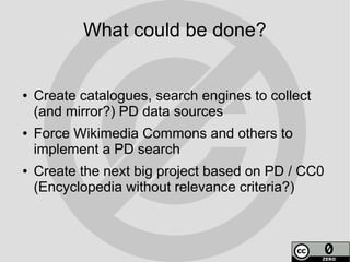 What could be done?


●   Create catalogues, search engines to collect
    (and mirror?) PD data sources
●   Force Wikimedia Commons and others to
    implement a PD search
●   Create the next big project based on PD / CC0
    (Encyclopedia without relevance criteria?)
 
