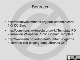 Sources


●   http://creativecommons.org/publicdomain/zero/
    1.0/ CC Zero
●   http://commons.wikimedia.org/wiki/Template:PD
    -user-w/en Wikipedia Public Domain Template
●   http://www.edri.org/edrigram/number8.6/germa
    n-libraries-cc0-catalog-data Libraries CC0
 