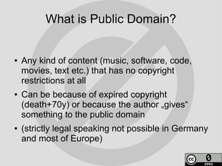 What is Public Domain?


●   Any kind of content (music, software, code,
    movies, text etc.) that has no copyright
    restrictions at all
●   Can be because of expired copyright
    (death+70y) or because the author „gives“
    something to the public domain
●   (strictly legal speaking not possible in Germany
    and most of Europe)
 