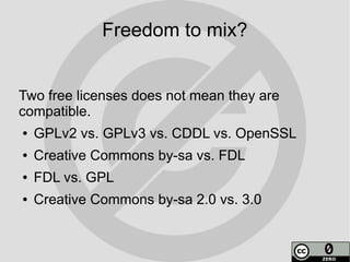 Freedom to mix?


Two free licenses does not mean they are
compatible.
●   GPLv2 vs. GPLv3 vs. CDDL vs. OpenSSL
●   Creative Commons by-sa vs. FDL
●   FDL vs. GPL
●   Creative Commons by-sa 2.0 vs. 3.0
 