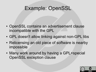 Example: OpenSSL


●   OpenSSL contains an advertisement clause
    incompatible with the GPL
●   GPL doesn't allow linking against non-GPL libs
●   Relicensing an old piece of software is nearby
    impossible
●   Many work around by having a GPL+special
    OpenSSL exception clause
 