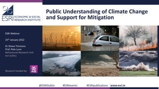 Public Understanding of Climate Change
and Support for Mitigation
@ESRIDublin #ESRIevents #ESRIpublications www.esri.ie
ESRI Webinar
25th January 2022
Dr Shane Timmons
Prof. Pete Lunn
Behavioural Research Unit
esri.ie/bru
Research funded by:
 