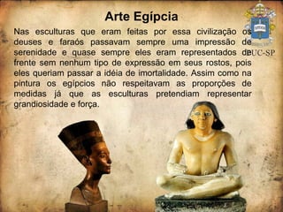 Arte Egípcia Nas esculturas que eram feitas por essa civilização os deuses e faraós passavam sempre uma impressão de serenidade e quase sempre eles eram representados de frente sem nenhum tipo de expressão em seus rostos, pois eles queriam passar a idéia de imortalidade. Assim como na pintura os egípcios não respeitavam as proporções de medidas já que as esculturas pretendiam representar grandiosidade e força. 