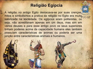 Religião Egípcia A religião no antigo Egito destacava-se por suas crenças, mitos e simbolismos a pratica da religião no Egito era muito valorizada na sociedade. Os egípcios eram politeístas, ou seja, não acreditavam apenas em um deus, mas sim em vários deuses e para esse antigo povo os seus superiores tinham poderes acima da capacidade humana eles também possuíam características de animas ou poderia ser uma junção entre características animais e humanos. 