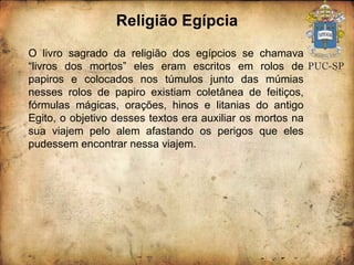 Religião Egípcia O livro sagrado da religião dos egípcios se chamava “livros dos mortos” eles eram escritos em rolos de papiros e colocados nos túmulos junto das múmias nesses rolos de papiro existiam coletânea de feitiços, fórmulas mágicas, orações, hinos e litanias do antigo Egito, o objetivo desses textos era auxiliar os mortos na sua viajem pelo alem afastando os perigos que eles pudessem encontrar nessa viajem. 