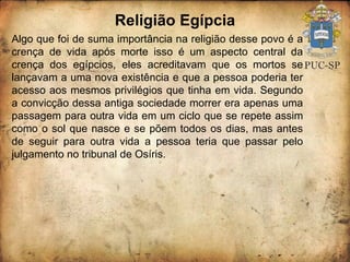 Religião Egípcia Algo que foi de suma importância na religião desse povo é a crença de vida após morte isso é um aspecto central da crença dos egípcios, eles acreditavam que os mortos se lançavam a uma nova existência e que a pessoa poderia ter acesso aos mesmos privilégios que tinha em vida. Segundo a convicção dessa antiga sociedade morrer era apenas uma passagem para outra vida em um ciclo que se repete assim como o sol que nasce e se põem todos os dias, mas antes de seguir para outra vida a pessoa teria que passar pelo julgamento no tribunal de Osíris. 