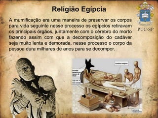 Religião Egípcia A mumificação era uma maneira de preservar os corpos para vida seguinte nesse processo os egípcios retiravam os principais órgãos, juntamente com o cérebro do morto fazendo assim com que a decomposição do cadáver seja muito lenta e demorada, nesse processo o corpo da pessoa dura milhares de anos para se decompor. 