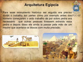 Arquitetura Egípcia Para esse monumento histórico ser erguido era preciso dividir o trabalho em partes como por exemplo antes dos homens começarem o ardo trabalho de por sobre pedra era necessário  que outras pessoas tivessem extraído essa pedra e depois disso ela ainda ia passar pela mão de um mestre que acertava os blocos com muita precisão. 