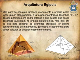Arquitetura Egípcia Mas para se construir tamanho monumento é preciso antes fazer  algum planejamento, e já foram encontrados desenhos dessas pirâmides em pedra calcaria o que sugere que esses desenhos auxiliaram no projeto arquitetônico, mas não era só isso para construir as pirâmides precisava ter alguns conhecimentos de matemática, geometria e astronomia para poder calcular os ângulos desse monumento.  