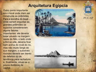 Arquitetura Egípcia Outro ponto importante era o local onde iriam ser construída as pirâmides.  Para a escolha do local onde seriam erguidas as grandes pirâmides os egípcios consideravam alguns fatores importantes: ele deveria estar situado na margem oeste do Nilo, o lado onde o Sol se põe, deveria ficar bem acima do nível do rio, mas não muito longe de sua margem, o substrato rochoso deveria ser isento de defeitos ou de tendência para rachadura e, finalmente, situar-se a pouca distância da capital.  
