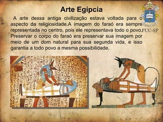 Arte Egípcia A arte dessa antiga civilização estava voltada para o aspecto da religiosidade.A imagem do faraó era sempre representada no centro, pois ele representava todo o povo. Preservar o corpo do faraó era preservar sua imagem por meio de um dom natural para sua segunda vida, e isso garantia a todo povo a mesma possibilidade. 