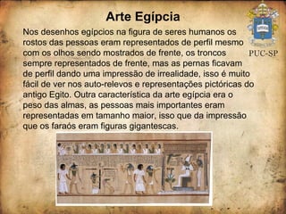 Arte Egípcia Nos desenhos egípcios na figura de seres humanos os rostos das pessoas eram representados de perfil mesmo com os olhos sendo mostrados de frente, os troncos sempre representados de frente, mas as pernas ficavam de perfil dando uma impressão de irrealidade, isso é muito fácil de ver nos auto-relevos e representações pictóricas do antigo Egito. Outra característica da arte egípcia era o peso das almas, as pessoas mais importantes eram representadas em tamanho maior, isso que da impressão que os faraós eram figuras gigantescas. 
