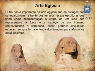 Arte Egípcia Outro ponto importante da arte egípcia são as esfinges que se localizavam na frente dos templos, essas esculturas que tinha como representação o corpo de um leão que representava a força e a cabeça de um humano representando a sabedoria, essas grandes esculturas estavam sempre lá na entrada dos templos para afastar os maus espíritos.  