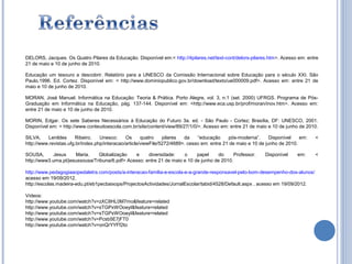 DELORS, Jacques. Os Quatro Pilares da Educação. Disponível em:< http://4pilares.net/text-cont/delors-pilares.htm>. Acesso em: entre
21 de maio e 10 de junho de 2010.

Educação um tesouro a descobrir. Relatório para a UNESCO da Comissão Internacional sobre Educação para o século XXI. São
Paulo,1996. Ed. Cortez. Disponível em: < http://www.dominiopublico.gov.br/download/texto/ue000009.pdf>. Acesso em: entre 21 de
maio e 10 de junho de 2010.

MORAN, José Manuel. Informática na Educação: Teoria & Prática. Porto Alegre, vol. 3, n.1 (set. 2000) UFRGS. Programa de Pós-
Graduação em Informática na Educação, pág. 137-144. Disponível em: <http://www.eca.usp.br/prof/moran/inov.htm>. Acesso em:
entre 21 de maio e 10 de junho de 2010.

MORIN, Edgar. Os sete Saberes Necessários à Educação do Futuro 3a. ed. - São Paulo - Cortez; Brasília, DF: UNESCO, 2001.
Disponível em: < http://www.conteudoescola.com.br/site/content/view/89/27/1/0/>. Acesso em: entre 21 de maio e 10 de junho de 2010.

SILVA,    Lenildes     Ribeiro.    Unesco:     Os      quatro    pilares  da    “educação     pós-moderna”.      Disponível   em:   <
http://www.revistas.ufg.br/index.php/interacao/article/viewFile/5272/4689>. cesso em: entre 21 de maio e 10 de junho de 2010.

SOUSA,       Jesus    Maria.    Globalização    e     diversidade:    o     papel     do     Professor.      Disponível     em:     <
http://www3.uma.pt/jesussousa/Tribuna/6.pdf> Acesso: entre 21 de maio e 10 de junho de 2010.

http://www.pedagogiaaopedaletra.com/posts/a-interacao-familia-e-escola-e-a-grande-responsavel-pelo-bom-desempenho-dos-alunos/
acesso em 19/09/2012.
http://escolas.madeira-edu.pt/eb1pecbaixops/ProjectosActividades/JornalEscolar/tabid/4528/Default.aspx , acesso em 19/09/2012.

Vídeos:
http://www.youtube.com/watch?v=zXC8HL0M7mo&feature=related
http://www.youtube.com/watch?v=sTGPxWOoeyI&feature=related
http://www.youtube.com/watch?v=sTGPxWOoeyI&feature=related
http://www.youtube.com/watch?v=Pcsb5E7jFT0
http://www.youtube.com/watch?v=onQrYYFf2to
 