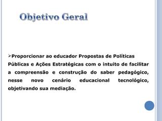 Proporcionar ao educador Propostas de Políticas
Públicas e Ações Estratégicas com o intuito de facilitar
a compreensão e construção do saber pedagógico,
nesse    novo    cenário    educacional    tecnológico,
objetivando sua mediação.
 