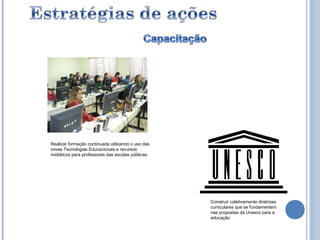 Realizar formação continuada utilizando o uso das
novas Tecnologias Educacionais e recursos
midiáticos para professores das escolas públicas.




                                                    Construir coletivamente diretrizes
                                                    curriculares que se fundamentem
                                                    nas propostas da Unesco para a
                                                    educação
 