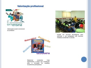 Valorização social e emocional
do professor.


                                                                          Investir em recursos tecnológicos para
                                                                          estimular o uso pedagógico dos recursos
                                                                          midiáticos existentes na escola




                                 Selecionar        conteúdos       mais
                                 significantes e atuais que contribuam
                                 para a formação de cidadãos
                                 socialmente participativos
 