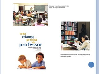 Valorizar o professor a partir do
plano de cargos e carreira.




                   Reestruturação do currículo levando em conta a
                   cultura de região.
 