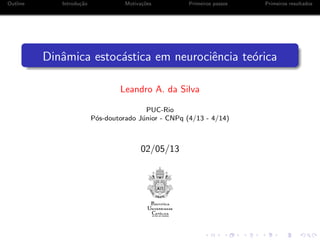 Outline Introdu¸c˜ao Motiva¸c˜oes Primeiros passos Primeiros resultados
Dinˆamica estoc´astica em neurociˆencia te´orica
Leandro A. da Silva
PUC-Rio
P´os-doutorado J´unior - CNPq (4/13 - 4/14)
02/05/13
 