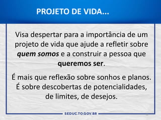 PROJETO DE VIDA...
Visa despertar para a importância de um
projeto de vida que ajude a refletir sobre
quem somos e a construir a pessoa que
queremos ser.
É mais que reflexão sobre sonhos e planos.
É sobre descobertas de potencialidades,
de limites, de desejos.
12
 