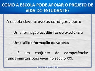 COMO A ESCOLA PODE APOIAR O PROJETO DE
VIDA DO ESTUDANTE?
A escola deve provê as condições para:
- Uma formação acadêmica de excelência
- Uma sólida formação de valores
- E um conjunto de competências
fundamentais para viver no século XXI.
 