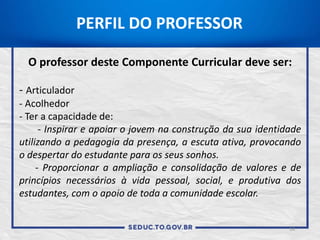 14
PERFIL DO PROFESSOR
O professor deste Componente Curricular deve ser:
- Articulador
- Acolhedor
- Ter a capacidade de:
- Inspirar e apoiar o jovem na construção da sua identidade
utilizando a pedagogia da presença, a escuta ativa, provocando
o despertar do estudante para os seus sonhos.
- Proporcionar a ampliação e consolidação de valores e de
princípios necessários à vida pessoal, social, e produtiva dos
estudantes, com o apoio de toda a comunidade escolar.
 