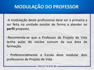 15
-A modulação deste profissional deve ser a primeira a
ser feita na unidade escolar de forma a atender ao
perfil proposto.
-Recomenda-se que o Professor de Projeto de Vida
tenha aulas do núcleo comum da sua área de
formação.
- Preferencialmente a Escola deve modular dois
professores de Projeto de Vida.
MODULAÇÃO DO PROFESSOR
 