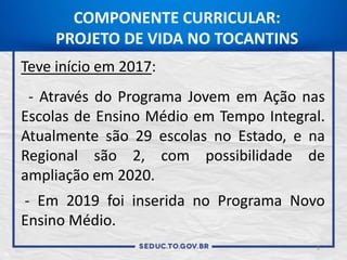 Teve início em 2017:
- Através do Programa Jovem em Ação nas
Escolas de Ensino Médio em Tempo Integral.
Atualmente são 29 escolas no Estado, e na
Regional são 2, com possibilidade de
ampliação em 2020.
- Em 2019 foi inserida no Programa Novo
Ensino Médio.
COMPONENTE CURRICULAR:
PROJETO DE VIDA NO TOCANTINS
9
 