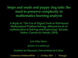 Snips and snails and puppy dog tails: the
need to preserve complexity in
mathematics learning analysis
A Reply to “The Use of Digital Tools in Web-based
Mathematical Problem Solving: different levels of
sophistication in Solving-and-Expressing” (Jacinto,
Nobre, Carreira & Amado, 2014)
João Filipe Matos
jfmatos @ ie.ulisboa.pt
Instituto de Educação, Universidade de Lisboa
Conference Problem@Web | 2-4 May 2014 | Portugal
 