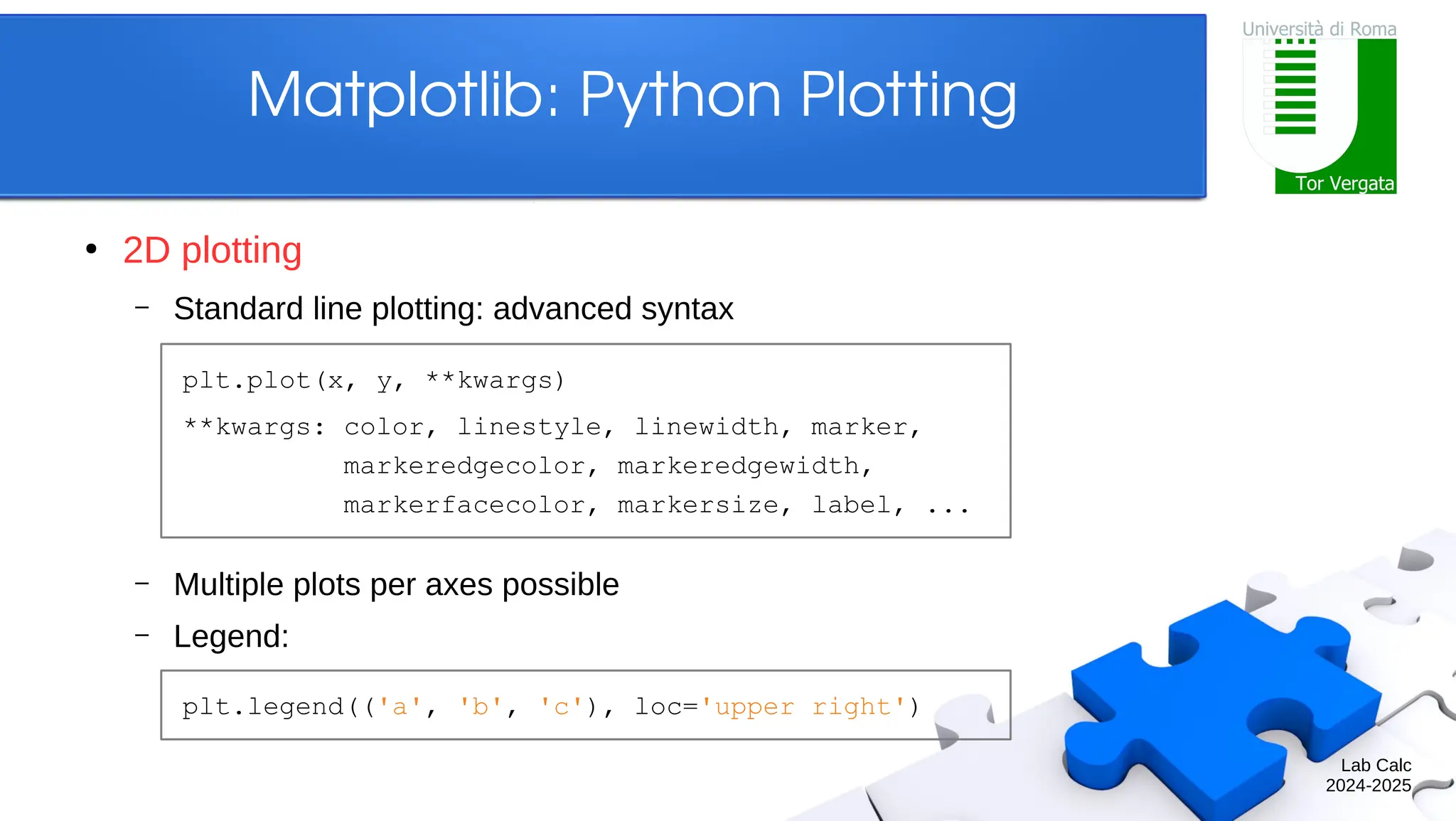 Lab Calc 2024-2025 Matplotlib: Python Plotting ● 2D plotting – Standard line plotting: advanced syntax – Multiple plots per axes possible – Legend: plt.plot(x, y, **kwargs) **kwargs: color, linestyle, linewidth, marker, markeredgecolor, markeredgewidth, markerfacecolor, markersize, label, ... plt.legend(('a', 'b', 'c'), loc='upper right') 