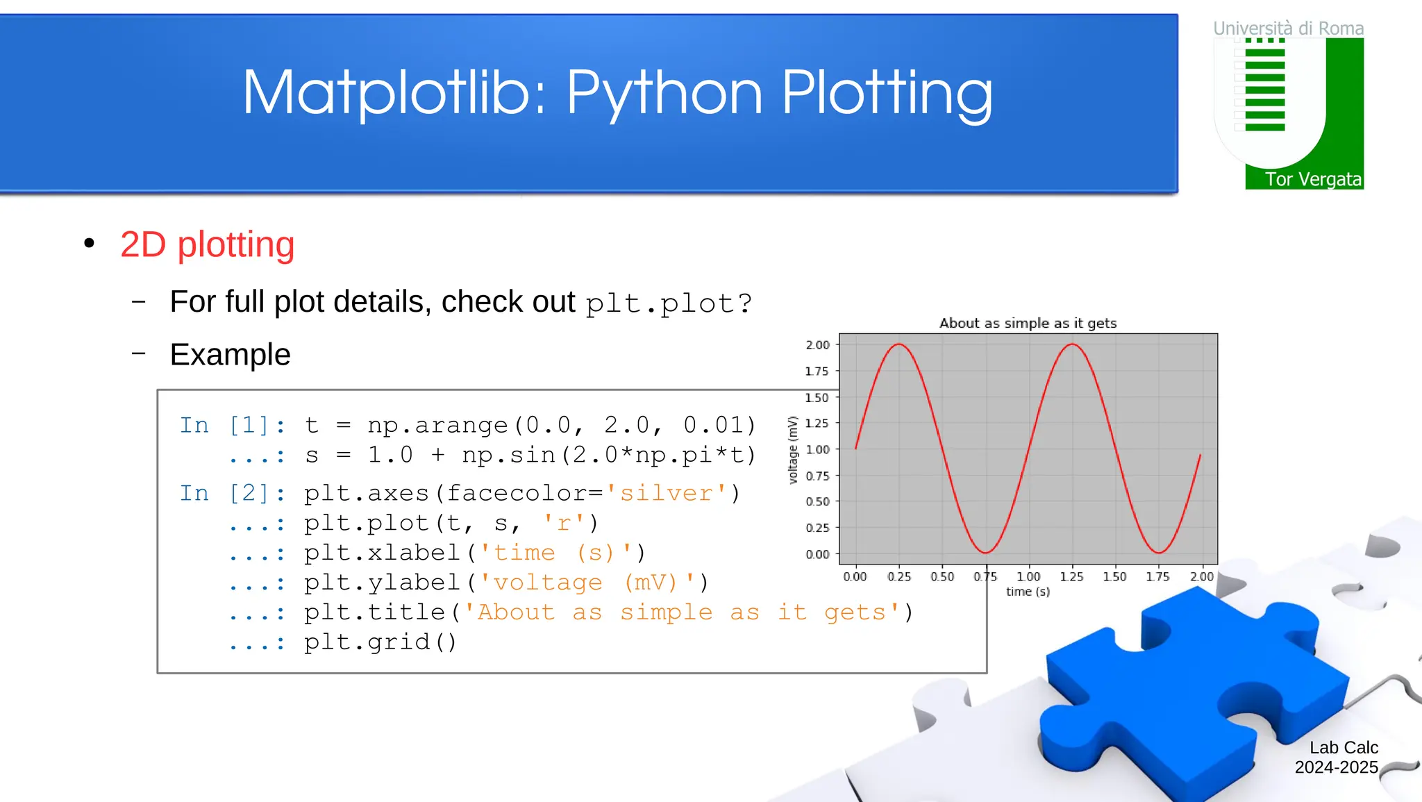 Lab Calc 2024-2025 Matplotlib: Python Plotting ● 2D plotting – For full plot details, check out plt.plot? – Example In [1]: t = np.arange(0.0, 2.0, 0.01) ...: s = 1.0 + np.sin(2.0*np.pi*t) In [2]: plt.axes(facecolor='silver') ...: plt.plot(t, s, 'r') ...: plt.xlabel('time (s)') ...: plt.ylabel('voltage (mV)') ...: plt.title('About as simple as it gets') ...: plt.grid() 