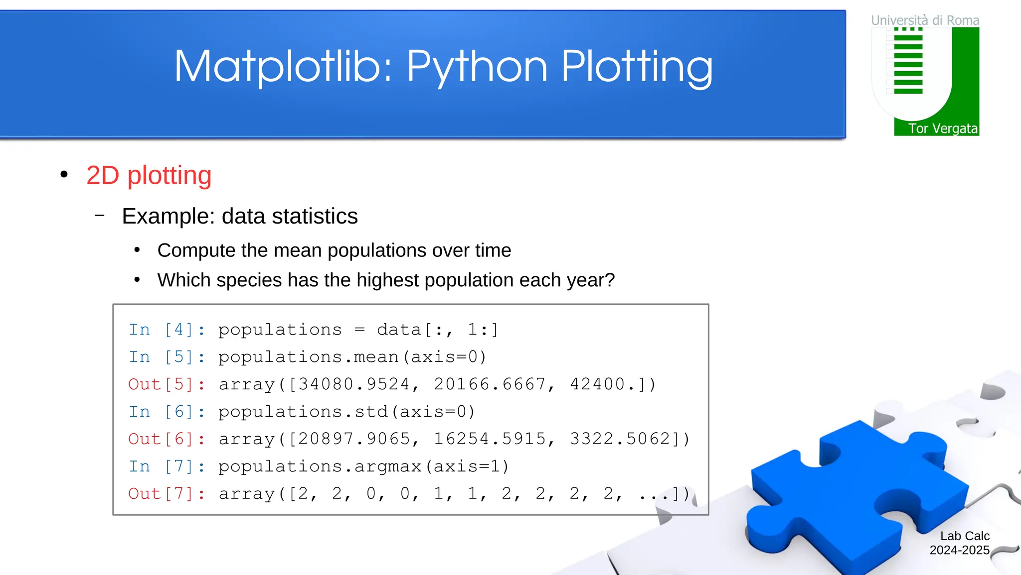 Lab Calc 2024-2025 Matplotlib: Python Plotting ● 2D plotting – Example: data statistics ● Compute the mean populations over time ● Which species has the highest population each year? In [4]: populations = data[:, 1:] In [5]: populations.mean(axis=0) Out[5]: array([34080.9524, 20166.6667, 42400.]) In [6]: populations.std(axis=0) Out[6]: array([20897.9065, 16254.5915, 3322.5062]) In [7]: populations.argmax(axis=1) Out[7]: array([2, 2, 0, 0, 1, 1, 2, 2, 2, 2, ...]) 