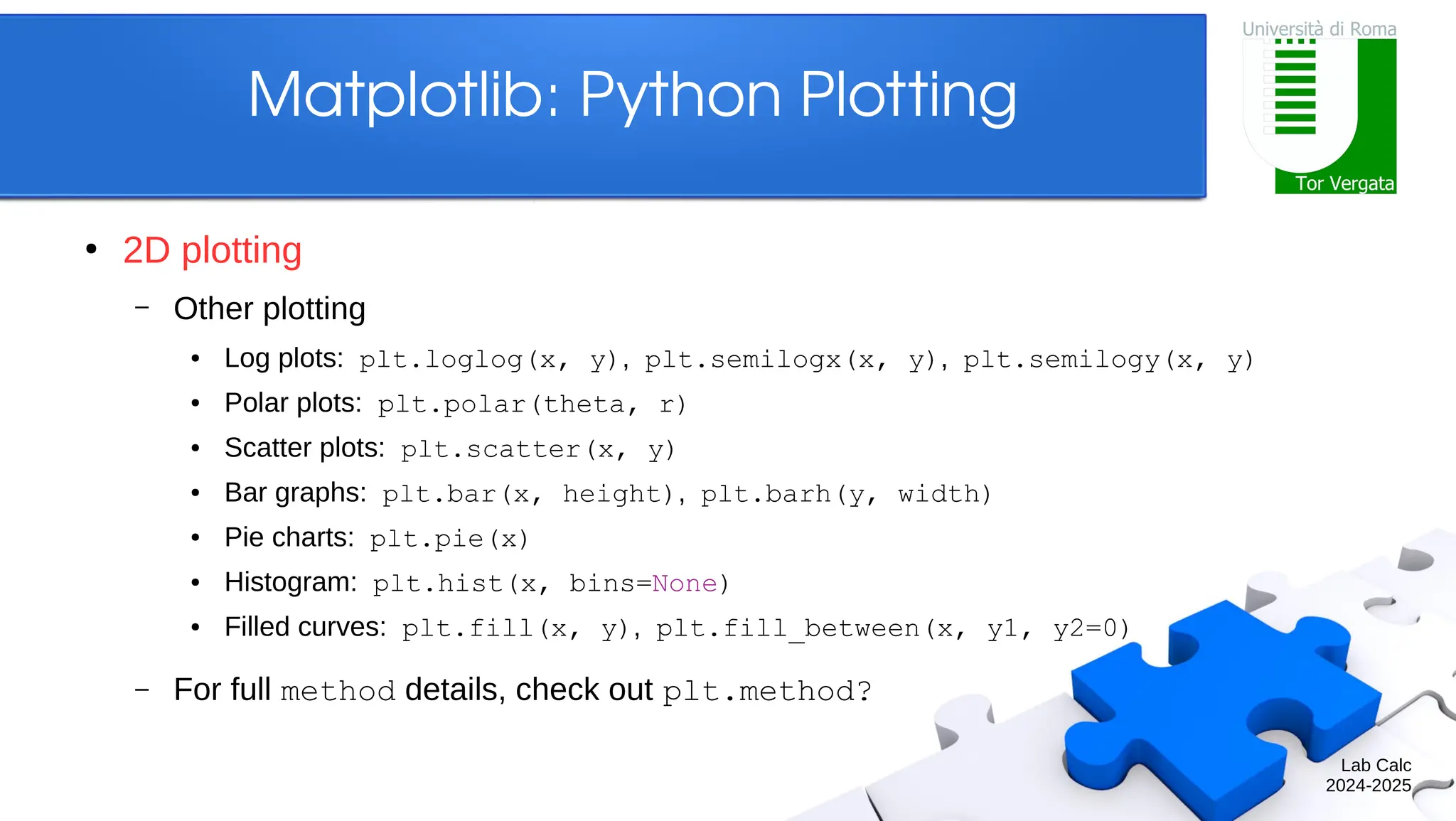 Lab Calc 2024-2025 Matplotlib: Python Plotting ● 2D plotting – Other plotting ● Log plots: plt.loglog(x, y), plt.semilogx(x, y), plt.semilogy(x, y) ● Polar plots: plt.polar(theta, r) ● Scatter plots: plt.scatter(x, y) ● Bar graphs: plt.bar(x, height), plt.barh(y, width) ● Pie charts: plt.pie(x) ● Histogram: plt.hist(x, bins=None) ● Filled curves: plt.fill(x, y), plt.fill_between(x, y1, y2=0) – For full method details, check out plt.method? 