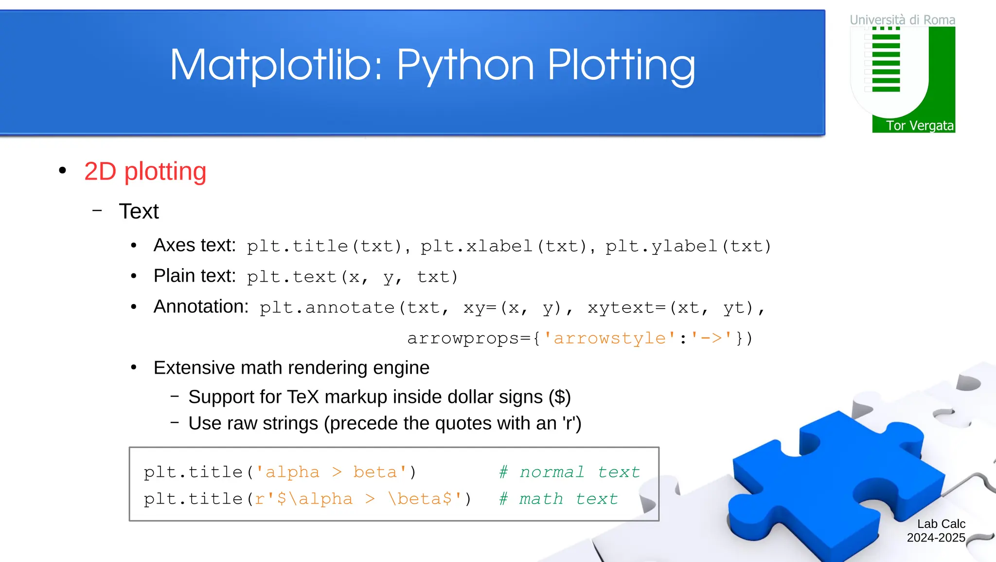 Lab Calc 2024-2025 Matplotlib: Python Plotting ● 2D plotting – Text ● Axes text: plt.title(txt), plt.xlabel(txt), plt.ylabel(txt) ● Plain text: plt.text(x, y, txt) ● Annotation: plt.annotate(txt, xy=(x, y), xytext=(xt, yt), arrowprops={'arrowstyle':'->'}) ● Extensive math rendering engine – Support for TeX markup inside dollar signs ($) – Use raw strings (precede the quotes with an 'r') plt.title('alpha > beta') # normal text plt.title(r'$alpha > beta$') # math text 