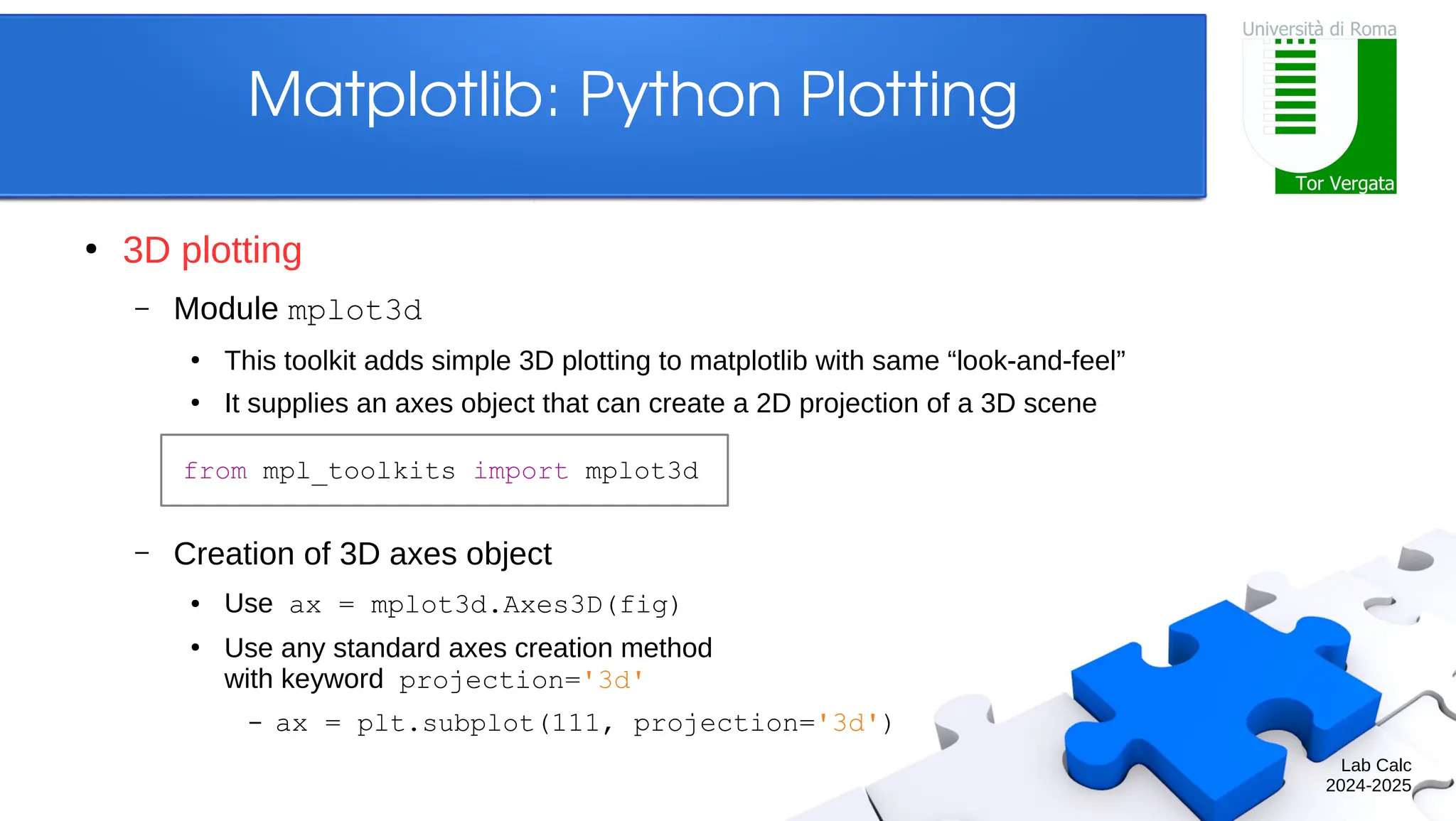 Lab Calc 2024-2025 Matplotlib: Python Plotting ● 3D plotting – Module mplot3d ● This toolkit adds simple 3D plotting to matplotlib with same “look-and-feel” ● It supplies an axes object that can create a 2D projection of a 3D scene – Creation of 3D axes object ● Use ax = mplot3d.Axes3D(fig) ● Use any standard axes creation method with keyword projection='3d' – ax = plt.subplot(111, projection='3d') from mpl_toolkits import mplot3d 
