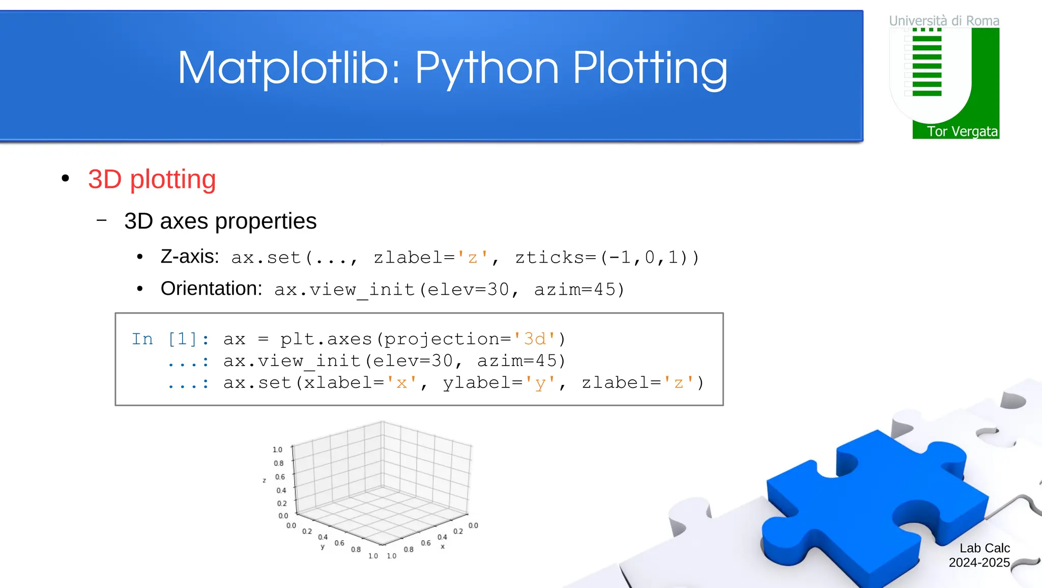 Lab Calc 2024-2025 Matplotlib: Python Plotting ● 3D plotting – 3D axes properties ● Z-axis: ax.set(..., zlabel='z', zticks=(-1,0,1)) ● Orientation: ax.view_init(elev=30, azim=45) In [1]: ax = plt.axes(projection='3d') ...: ax.view_init(elev=30, azim=45) ...: ax.set(xlabel='x', ylabel='y', zlabel='z') 