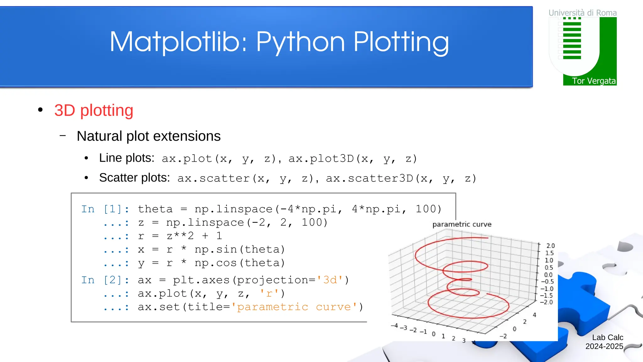 Lab Calc 2024-2025 Matplotlib: Python Plotting ● 3D plotting – Natural plot extensions ● Line plots: ax.plot(x, y, z), ax.plot3D(x, y, z) ● Scatter plots: ax.scatter(x, y, z), ax.scatter3D(x, y, z) In [1]: theta = np.linspace(-4*np.pi, 4*np.pi, 100) ...: z = np.linspace(-2, 2, 100) ...: r = z**2 + 1 ...: x = r * np.sin(theta) ...: y = r * np.cos(theta) In [2]: ax = plt.axes(projection='3d') ...: ax.plot(x, y, z, 'r') ...: ax.set(title='parametric curve') 