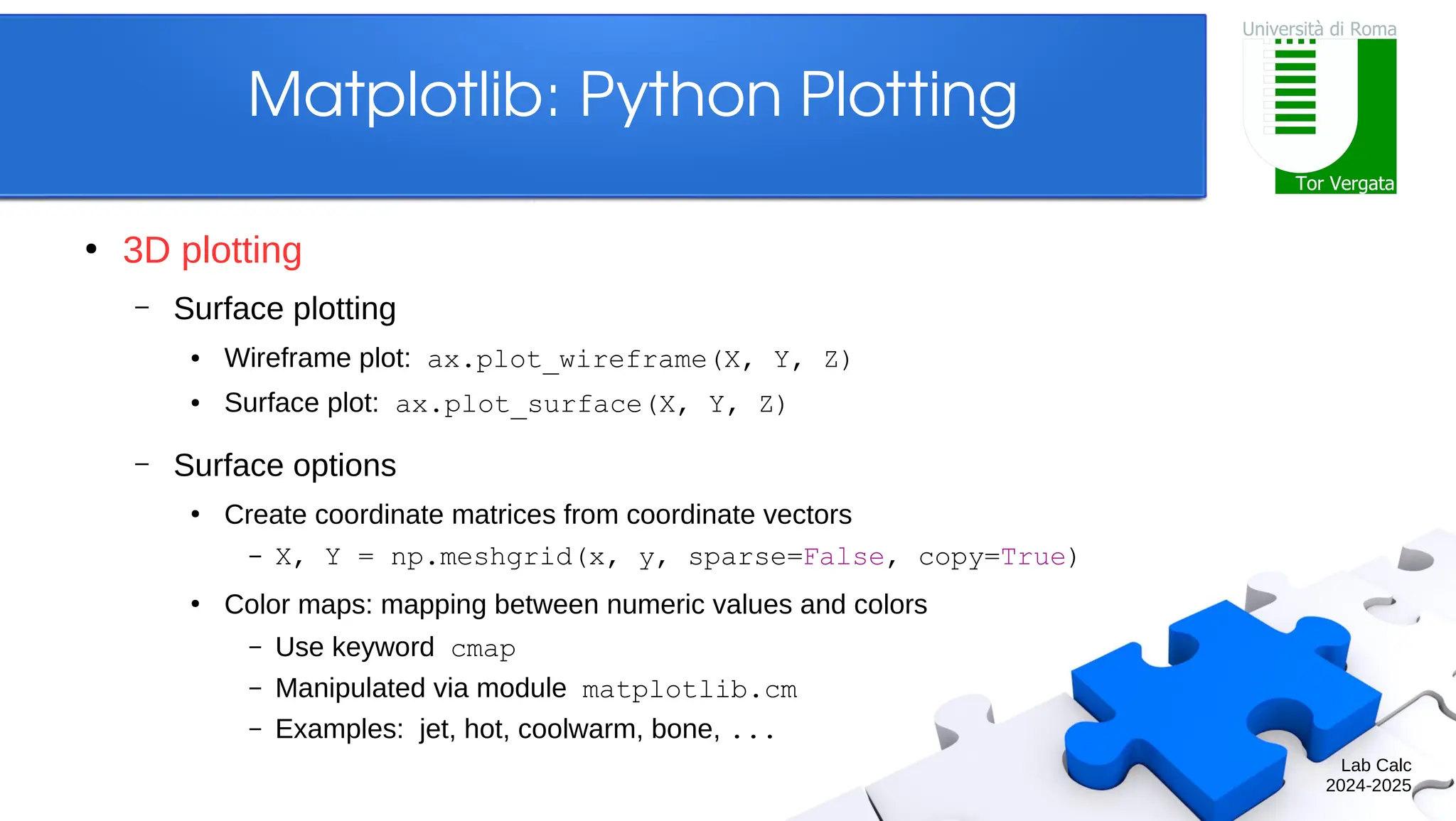 Lab Calc 2024-2025 Matplotlib: Python Plotting ● 3D plotting – Surface plotting ● Wireframe plot: ax.plot_wireframe(X, Y, Z) ● Surface plot: ax.plot_surface(X, Y, Z) – Surface options ● Create coordinate matrices from coordinate vectors – X, Y = np.meshgrid(x, y, sparse=False, copy=True) ● Color maps: mapping between numeric values and colors – Use keyword cmap – Manipulated via module matplotlib.cm – Examples: jet, hot, coolwarm, bone, ... 