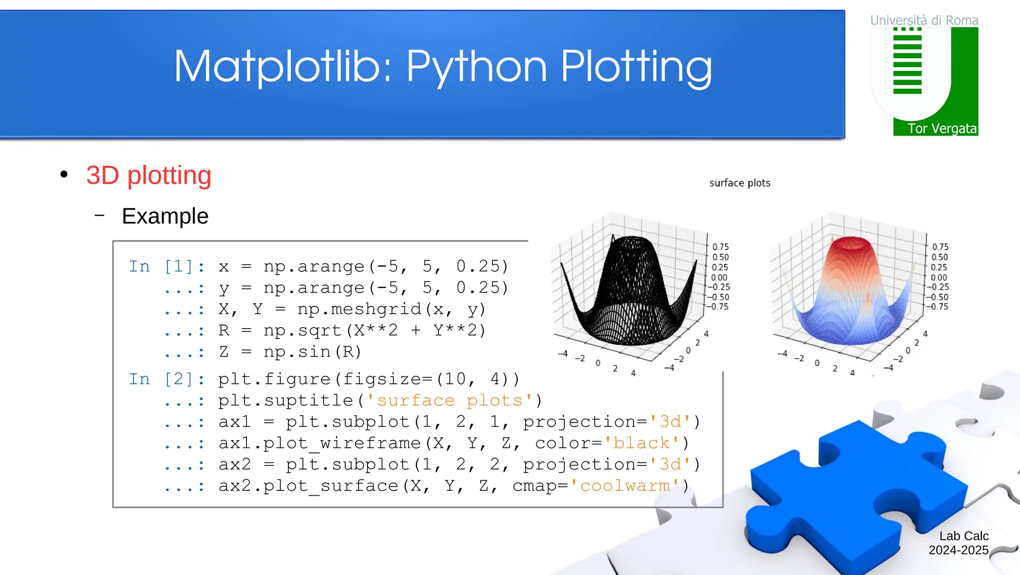 Lab Calc 2024-2025 Matplotlib: Python Plotting ● 3D plotting – Example In [1]: x = np.arange(-5, 5, 0.25) ...: y = np.arange(-5, 5, 0.25) ...: X, Y = np.meshgrid(x, y) ...: R = np.sqrt(X**2 + Y**2) ...: Z = np.sin(R) In [2]: plt.figure(figsize=(10, 4)) ...: plt.suptitle('surface plots') ...: ax1 = plt.subplot(1, 2, 1, projection='3d') ...: ax1.plot_wireframe(X, Y, Z, color='black') ...: ax2 = plt.subplot(1, 2, 2, projection='3d') ...: ax2.plot_surface(X, Y, Z, cmap='coolwarm') 