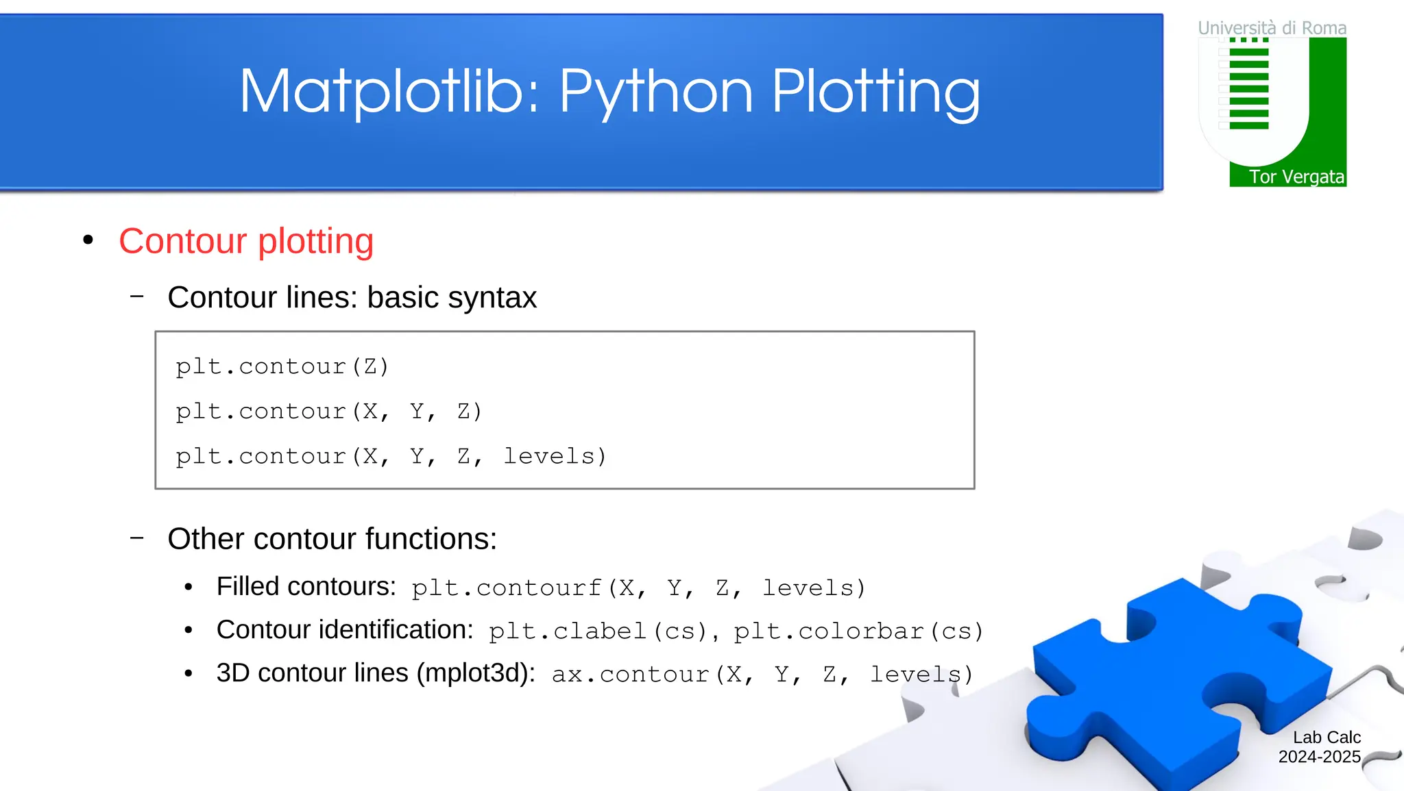 Lab Calc 2024-2025 Matplotlib: Python Plotting ● Contour plotting – Contour lines: basic syntax – Other contour functions: ● Filled contours: plt.contourf(X, Y, Z, levels) ● Contour identification: plt.clabel(cs), plt.colorbar(cs) ● 3D contour lines (mplot3d): ax.contour(X, Y, Z, levels) plt.contour(Z) plt.contour(X, Y, Z) plt.contour(X, Y, Z, levels) 
