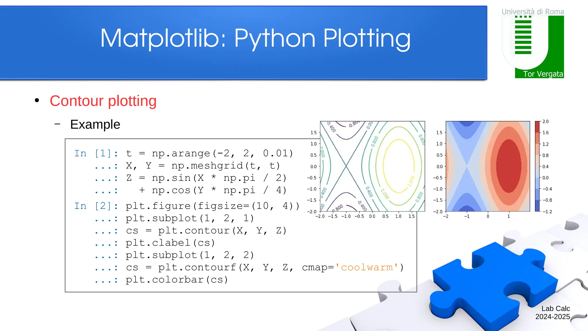 Lab Calc 2024-2025 Matplotlib: Python Plotting ● Contour plotting – Example In [1]: t = np.arange(-2, 2, 0.01) ...: X, Y = np.meshgrid(t, t) ...: Z = np.sin(X * np.pi / 2) ...: + np.cos(Y * np.pi / 4) In [2]: plt.figure(figsize=(10, 4)) ...: plt.subplot(1, 2, 1) ...: cs = plt.contour(X, Y, Z) ...: plt.clabel(cs) ...: plt.subplot(1, 2, 2) ...: cs = plt.contourf(X, Y, Z, cmap='coolwarm') ...: plt.colorbar(cs) 