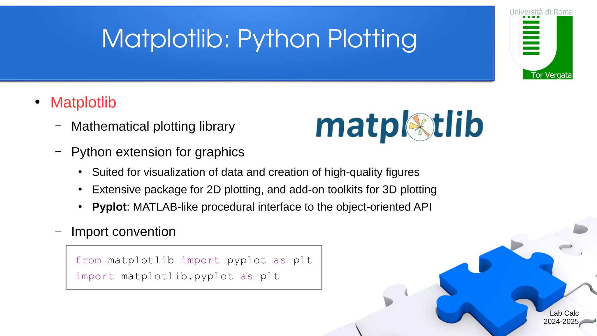 Lab Calc 2024-2025 Matplotlib: Python Plotting ● Matplotlib – Mathematical plotting library – Python extension for graphics ● Suited for visualization of data and creation of high-quality figures ● Extensive package for 2D plotting, and add-on toolkits for 3D plotting ● Pyplot: MATLAB-like procedural interface to the object-oriented API – Import convention from matplotlib import pyplot as plt import matplotlib.pyplot as plt 