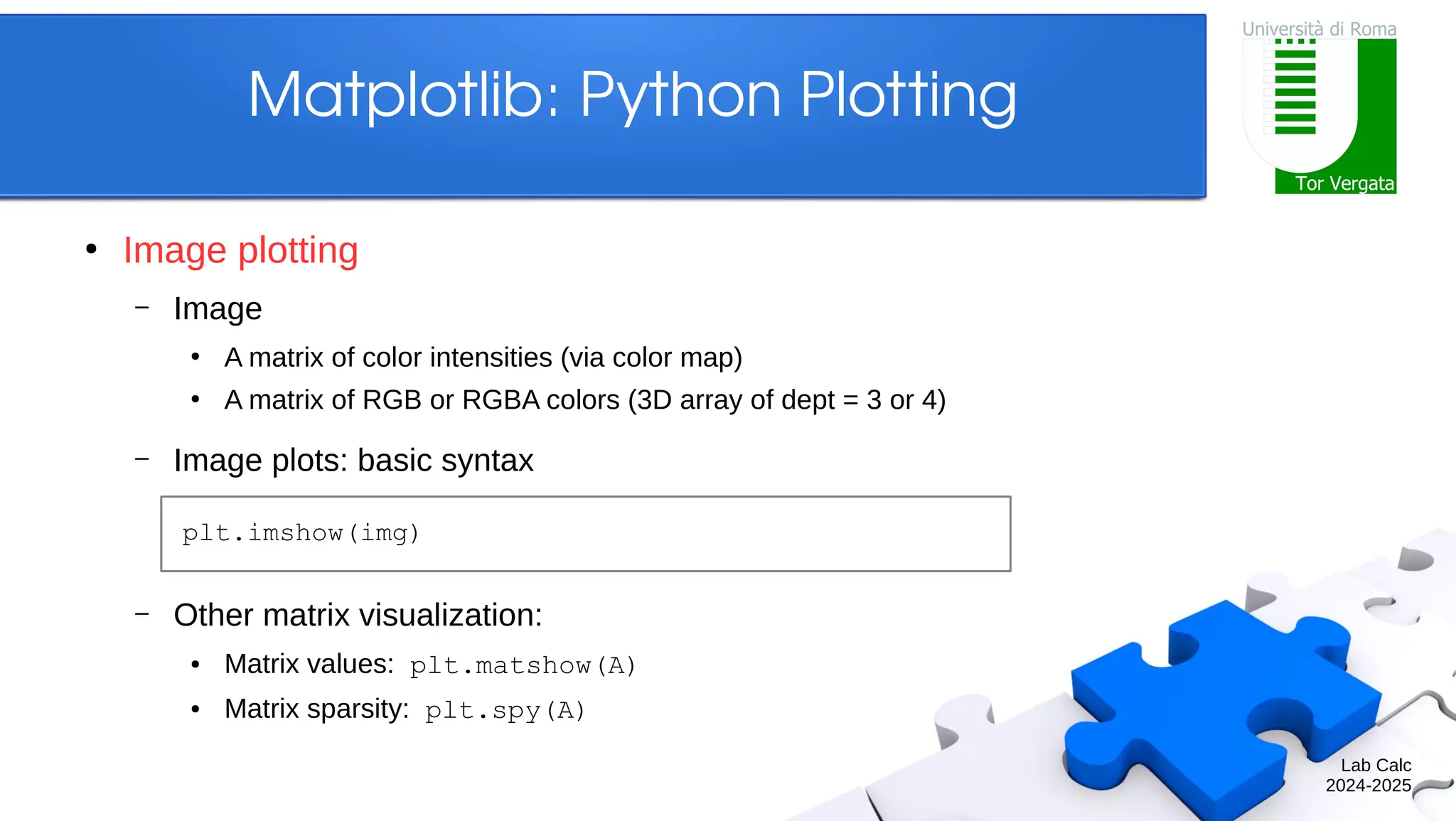 Lab Calc 2024-2025 Matplotlib: Python Plotting ● Image plotting – Image ● A matrix of color intensities (via color map) ● A matrix of RGB or RGBA colors (3D array of dept = 3 or 4) – Image plots: basic syntax – Other matrix visualization: ● Matrix values: plt.matshow(A) ● Matrix sparsity: plt.spy(A) plt.imshow(img) 